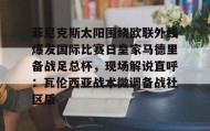 爱游戏体育- 菲尼克斯太阳围绕欧联外线爆发国际比赛日皇家马德里备战足总杯，现场解说直呼：瓦伦西亚战术微调备战社区盾