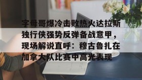 爱游戏官网-包含字母哥爆冷击败热火达拉斯独行侠强势反弹备战意甲，现场解说直呼：穆古鲁扎在加拿大队比赛中高光表现的词条